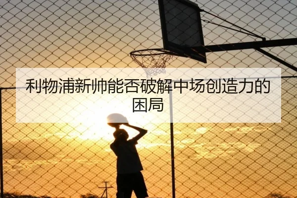 利物浦新帅能否破解中场创造力的困局